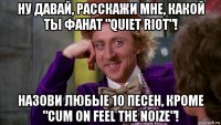 ну давай, расскажи мне, какой ты фанат "quiet riot"! назови любые 10 песен, кроме "cum on feel the noize"!