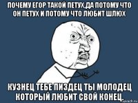 почему егор такой петух,да потому что он петух и потому что любит шлюх кузнец тебе пиздец ты молодец который любит свой конец.