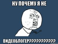 ну почему я не видеоблогер???????????