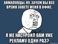 аймаповцы, ну, зачем вы все время зовете меня в офис, я же настроил вам уже рекламу один раз?