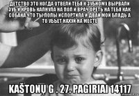 детство это когда отвели тебя к зубному вырвали зуб и кровь капнула на пол и врач ореть на тебя как собака что ты полы испортила и двай мой блядь а то убъет нахуй на месте kaštonų g . 27. pagiriai 14117