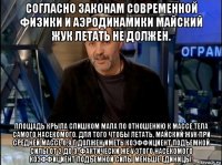 согласно законам современной физики и аэродинамики майский жук летать не должен. площадь крыла слишком мала по отношению к массе тела самого насекомого. для того чтобы летать, майский жук при средней массе 0,9 г должен иметь коэффициент подъемной силы от 2 до 3. фактически же у этого насекомого коэффициент подъемной силы меньше единицы!