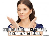  ничего я сегодня не ставил, отъебитесь от меня.