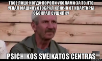 твое лицо когда пороли уколами за то что угнал машину отобрал ключи от квартиры обокрал сушилку psichikos sveikatos centras