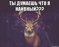 ты думаешь что я наивный??? 