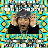 то есть я утром встаю в пансионате делаю клизму и из меня выходит"живой огурец" а потом прям рразз !!! и раки из жопы повылезли