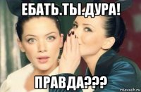 ебать.ты.дура! правда???