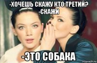 -хочешь скажу кто третий? -скажи -это собака