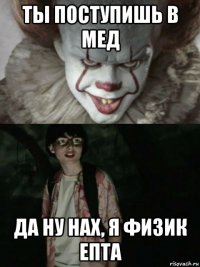 ты поступишь в мед да ну нах, я физик епта