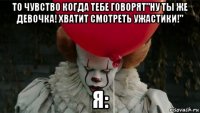 то чувство когда тебе говорят"ну ты же девочка! хватит смотреть ужастики!" я: