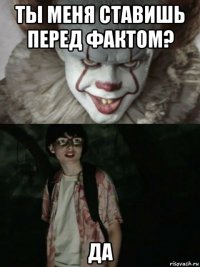 ты меня ставишь перед фактом? да