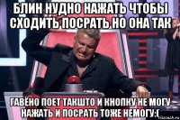 блин нудно нажать чтобы сходить посрать но она так гавёно поет такшто и кнопку не могу нажать и посрать тоже немогу:(