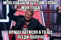 мені сказали що там співає моя теща краще натисну а то ще пізди получу