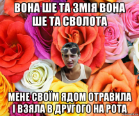 вона ше та змія вона ше та сволота мене своїм ядом отравила і взяла в другого на рота