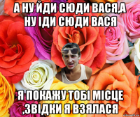 а ну йди сюди вася,а ну іди сюди вася я покажу тобі місце ,звідки я взялася