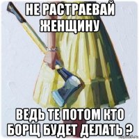 не растраевай женщину ведь те потом кто борщ будет делать ?