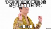 то чувство когда жрёшь всё подряд и тебе хорошо. :-) b-) :-d