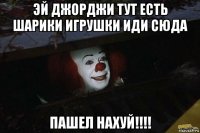 эй джорджи тут есть шарики игрушки иди сюда пашел нахуй!!!!