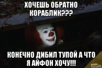 хочешь обратно кораблик??? конечно дибил тупой а что я айфон хочу!!!