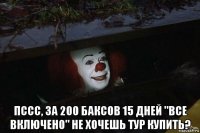  пссс, за 200 баксов 15 дней "все включено" не хочешь тур купить?