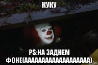 куку ps:на заднем фоне(ааааааааааааааааааа)