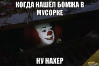 когда нашёл бомжа в мусорке ну нахер