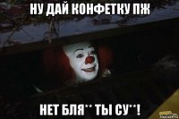 ну дай конфетку пж нет бля** ты су**!