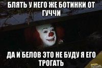 блять у него же ботинки от гуччи да и белов это не буду я его трогать