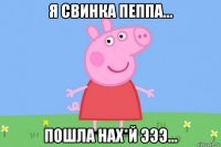 я свинка пеппа... пошла нах*й эээ...