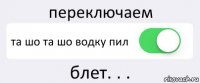 переключаем та шо та шо водку пил блет. . .