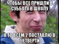 чтобы все пришли в субботу в школу а то всем 2 поставлю в четверти