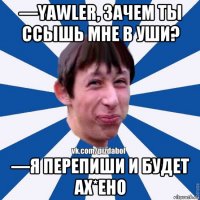 —yawler, зачем ты ссышь мне в уши? —я перепиши и будет ах*ено