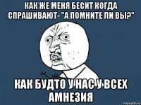 как же меня бесит когда спрашивают- "а помните ли вы?" как будто у нас у всех амнезия