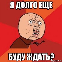 я долго еще буду ждать?