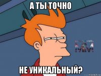 а ты точно не уникальный?