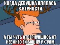 когда девушка клялась в верности а ты чуть отвернувшись от неё снёс ей башку у х*уям