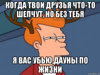 когда твои друзья что-то шепчут, но без тебя я вас убью,дауны по жизни