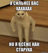 я сильнее вас хахахах но я всёже как старуха