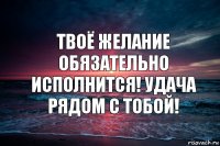 ТВОЁ ЖЕЛАНИЕ ОБЯЗАТЕЛЬНО ИСПОЛНИТСЯ! УДАЧА РЯДОМ С ТОБОЙ!