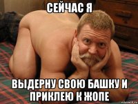 сейчас я выдерну свою башку и приклею к жопе