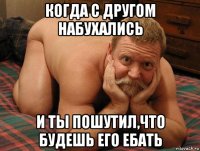 когда с другом набухались и ты пошутил,что будешь его ебать