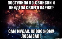 поступила по-свински и обидела своего парня? сам мудак. плохо жому лобызал!