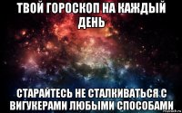 твой гороскоп на каждый день старайтесь не сталкиваться с вигукерами любыми способами