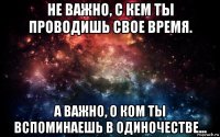 не важно, с кем ты проводишь свое время. а важно, о ком ты вспоминаешь в одиночестве...