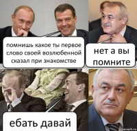 помнишь какое ты первое слово своей возлюбенной сказал при знакомстве нет а вы помните ебать давай