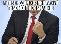 я тибе недам хозяина а хуй тибе меня не обманиш 