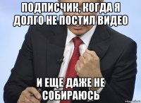 подписчик, когда я долго не постил видео и еще даже не собираюсь