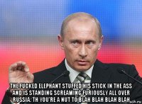  the fucked elephant stuffed his stick in the ass and is standing screaming furiously all over russia. th you're a nut to blah blah blah blah