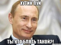 хутин пуй ты кто блять такой?!