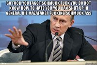 go fuck you fagot schmuck fuck you do not know how to hate you you can shut up in general die mazafaker fucking schmuck ass 